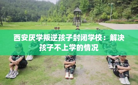 西安厌学叛逆孩子封闭学校：解决孩子不上学的情况