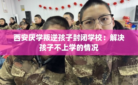 西安厌学叛逆孩子封闭学校：解决孩子不上学的情况