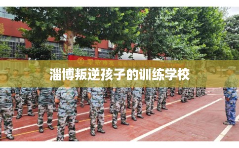 淄博叛逆孩子的训练学校 淄博叛逆孩子的训练学校