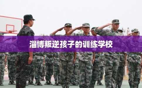 淄博叛逆孩子的训练学校 淄博叛逆孩子的训练学校