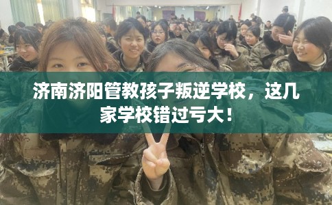 济南济阳管教孩子叛逆学校,这几家学校错过亏大! 济南济阳管教孩子叛逆学校,这几家学校错过亏大!