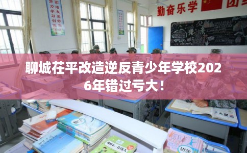 聊城茌平改造逆反青少年学校2026年错过亏大! 聊城茌平改造逆反青少年学校2026年错过亏大!