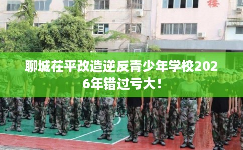聊城茌平改造逆反青少年学校2026年错过亏大！