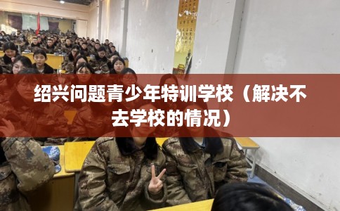 绍兴问题青少年特训学校(解决不去学校的情况) 绍兴问题青少年特训学校(解决不去学校的情况)