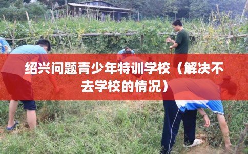 绍兴问题青少年特训学校(解决不去学校的情况) 绍兴问题青少年特训学校(解决不去学校的情况)