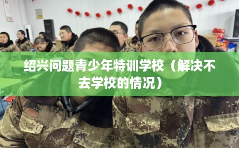 绍兴问题青少年特训学校（解决不去学校的情况）