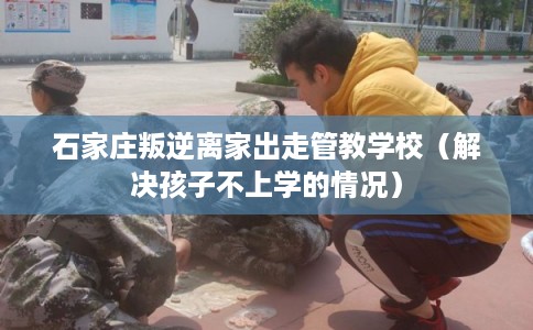 石家庄叛逆离家出走管教学校（解决孩子不上学的情况）