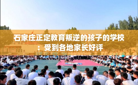 石家庄正定教育叛逆的孩子的学校：受到各地家长好评