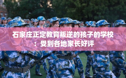 石家庄正定教育叛逆的孩子的学校：受到各地家长好评