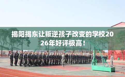 揭阳揭东让叛逆孩子改变的学校2026年好评极高！