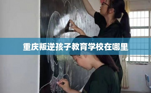 重庆叛逆孩子教育学校在哪里 重庆叛逆孩子教育学校在哪里