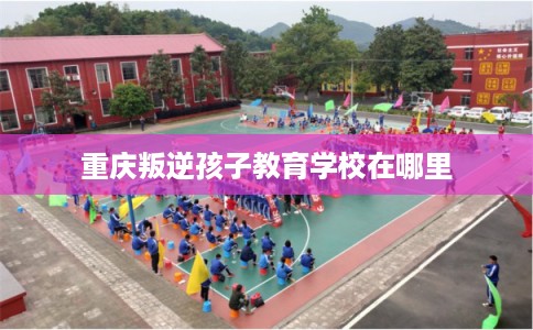 重庆叛逆孩子教育学校在哪里 重庆叛逆孩子教育学校在哪里