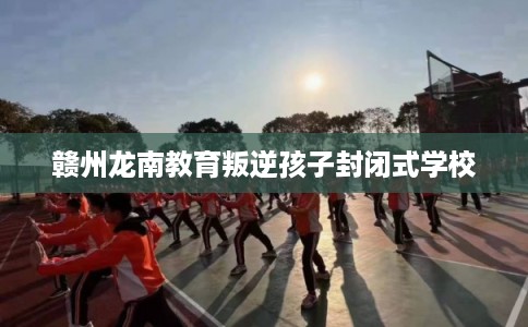 赣州龙南教育叛逆孩子封闭式学校