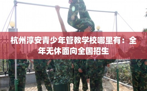 杭州淳安青少年管教学校哪里有：全年无休面向全国招生