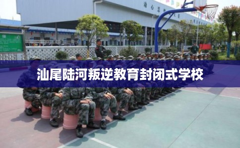汕尾陆河叛逆教育封闭式学校