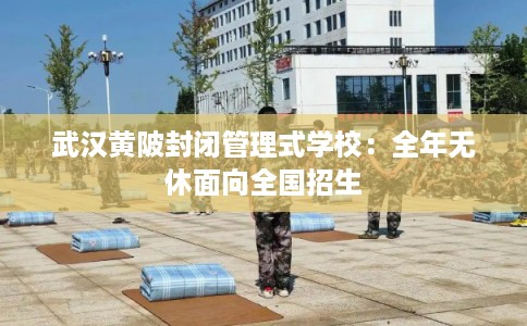 武汉黄陂封闭管理式学校：全年无休面向全国招生
