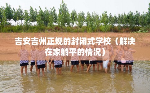 吉安吉州正规的封闭式学校（解决在家躺平的情况）