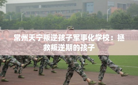常州天宁叛逆孩子军事化学校：拯救叛逆期的孩子