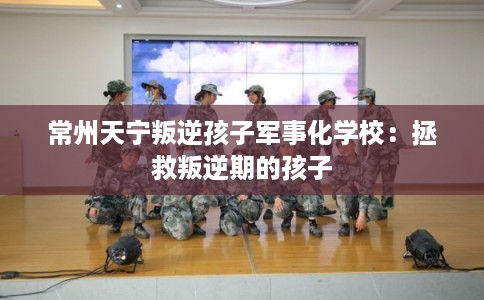 常州天宁叛逆孩子军事化学校：拯救叛逆期的孩子