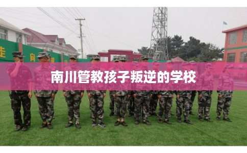 南川管教孩子叛逆的学校 南川管教孩子叛逆的学校