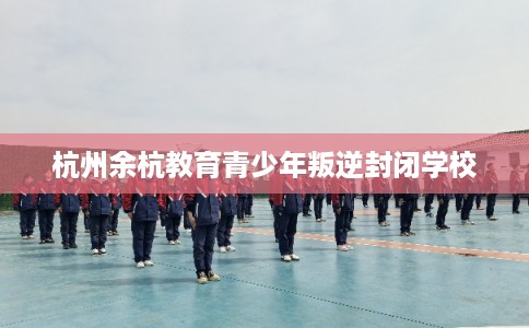 杭州余杭教育青少年叛逆封闭学校 杭州余杭教育青少年叛逆封闭学校