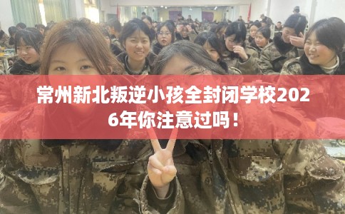 常州新北叛逆小孩全封闭学校2026年你注意过吗！