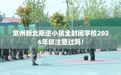 常州新北叛逆小孩全封闭学校2026年你注意过吗！