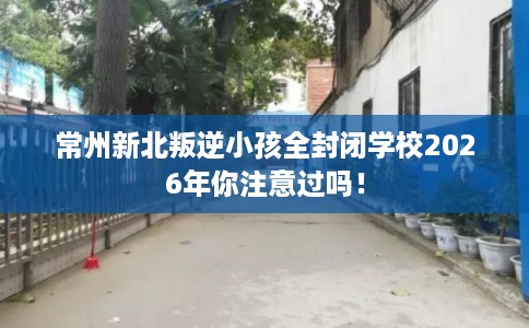 常州新北叛逆小孩全封闭学校2026年你注意过吗！