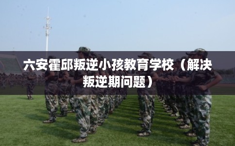 六安霍邱叛逆小孩教育学校（解决叛逆期问题）