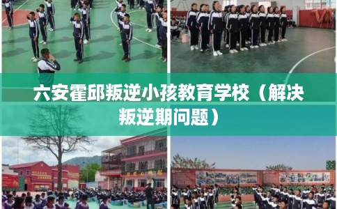 六安霍邱叛逆小孩教育学校（解决叛逆期问题）