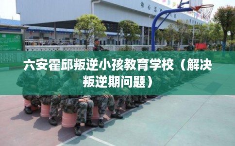 六安霍邱叛逆小孩教育学校（解决叛逆期问题）