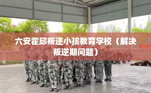 六安霍邱叛逆小孩教育学校（解决叛逆期问题）