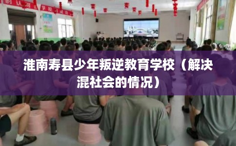 淮南寿县少年叛逆教育学校（解决混社会的情况）