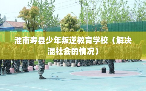 淮南寿县少年叛逆教育学校（解决混社会的情况）