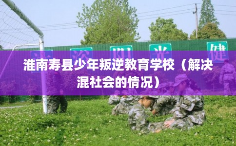 淮南寿县少年叛逆教育学校（解决混社会的情况）