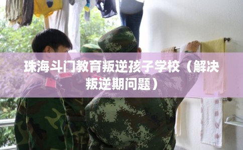 珠海斗门教育叛逆孩子学校（解决叛逆期问题）