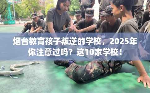 烟台教育孩子叛逆的学校,2025年你注意过吗?这10家学校! 烟台教育孩子叛逆的学校,2025年你注意过吗?这10家学校!