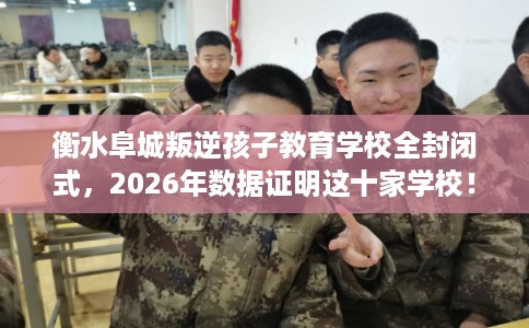 衡水阜城叛逆孩子教育学校全封闭式，2026年数据证明这十家学校！