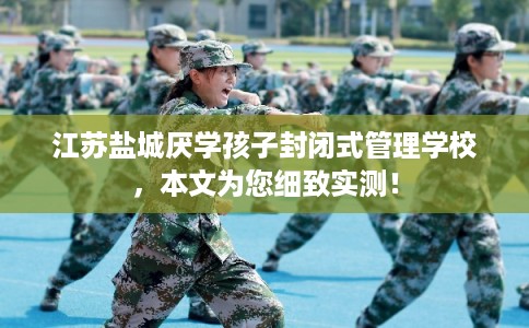 江苏盐城厌学孩子封闭式管理学校，本文为您细致实测！