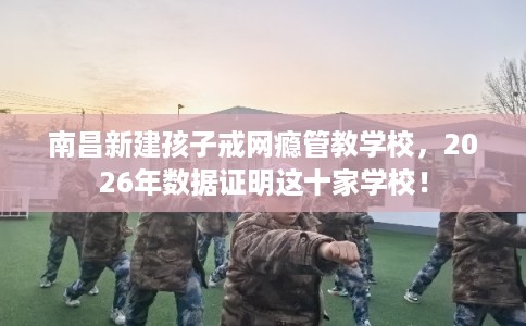 南昌新建孩子戒网瘾管教学校，2026年数据证明这十家学校！