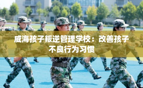 威海孩子叛逆管理学校：改善孩子不良行为习惯