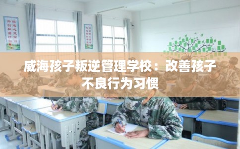 威海孩子叛逆管理学校：改善孩子不良行为习惯