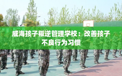 威海孩子叛逆管理学校：改善孩子不良行为习惯