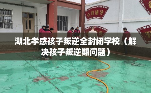 湖北孝感孩子叛逆全封闭学校（解决孩子叛逆期问题）