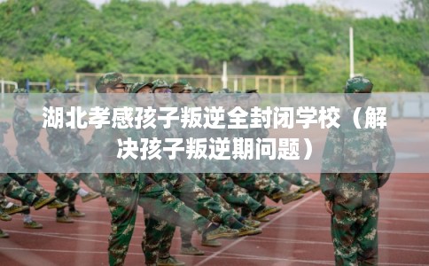 湖北孝感孩子叛逆全封闭学校（解决孩子叛逆期问题）