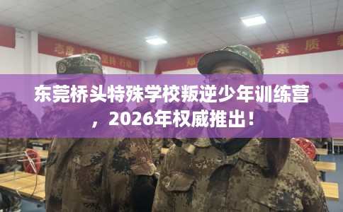 东莞桥头特殊学校叛逆少年训练营，2026年权威推出！