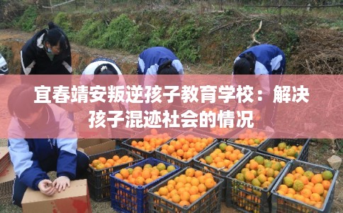 宜春靖安叛逆孩子教育学校:解决孩子混迹社会的情况 宜春靖安叛逆孩子教育学校:解决孩子混迹社会的情况