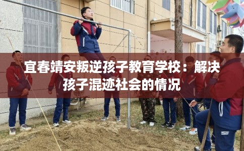 宜春靖安叛逆孩子教育学校:解决孩子混迹社会的情况 宜春靖安叛逆孩子教育学校:解决孩子混迹社会的情况