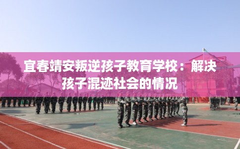 宜春靖安叛逆孩子教育学校:解决孩子混迹社会的情况 宜春靖安叛逆孩子教育学校:解决孩子混迹社会的情况