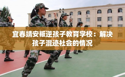 宜春靖安叛逆孩子教育学校：解决孩子混迹社会的情况